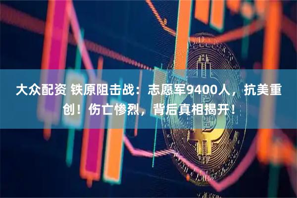 大众配资 铁原阻击战：志愿军9400人，抗美重创！伤亡惨烈，背后真相揭开！
