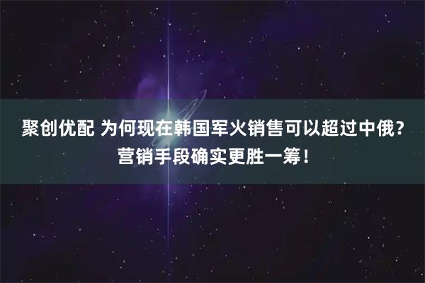 聚创优配 为何现在韩国军火销售可以超过中俄?营销手段确实更胜一筹!