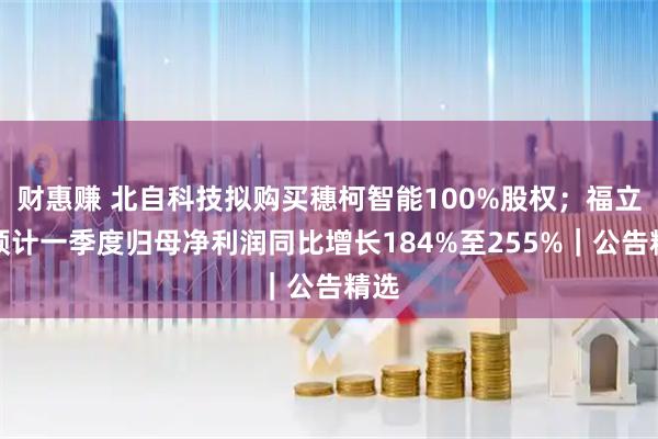 财惠赚 北自科技拟购买穗柯智能100%股权;福立旺预计一季度归母净利润同比增长184%至255%|公告精选
