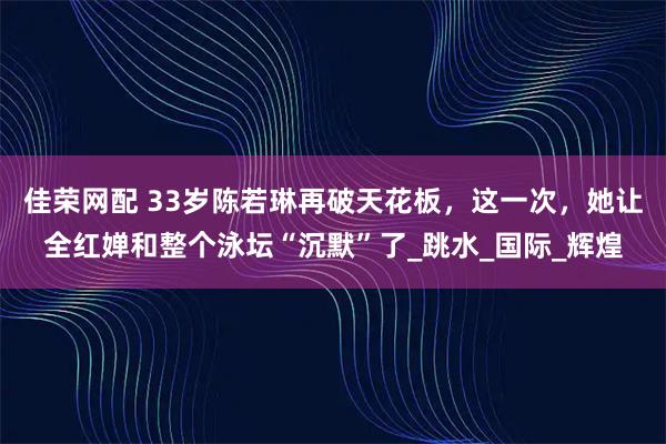 佳荣网配 33岁陈若琳再破天花板，这一次，她让全红婵和整个泳坛“沉默”了_跳水_国际_辉煌