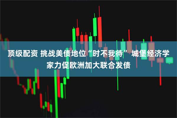 顶级配资 挑战美债地位“时不我待” 城堡经济学家力促欧洲加大联合发债