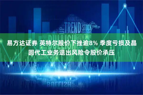 易方达证券 英特尔股价下挫逾8% 季度亏损及晶圆代工业务退出风险令股价承压