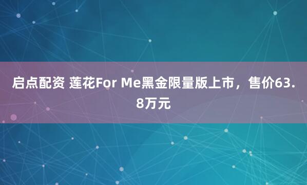 启点配资 莲花For Me黑金限量版上市，售价63.8万元