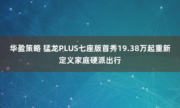 华盈策略 猛龙PLUS七座版首秀19.38万起重新定义家庭硬派出行