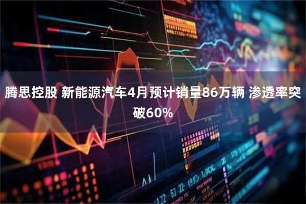 腾思控股 新能源汽车4月预计销量86万辆 渗透率突破60%