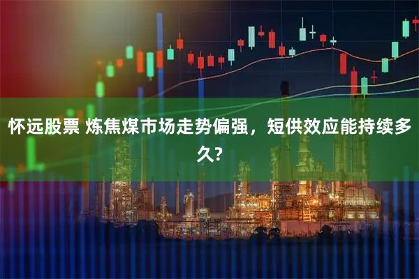 怀远股票 炼焦煤市场走势偏强，短供效应能持续多久?