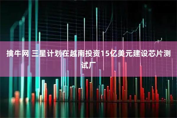 擒牛网 三星计划在越南投资15亿美元建设芯片测试厂