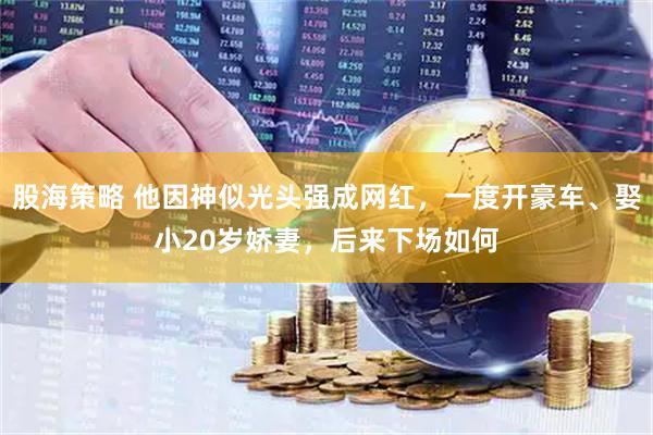 股海策略 他因神似光头强成网红，一度开豪车、娶小20岁娇妻，后来下场如何