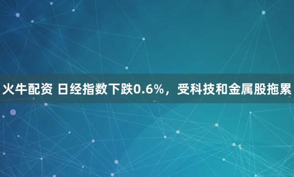 火牛配资 日经指数下跌0.6%，受科技和金属股拖累