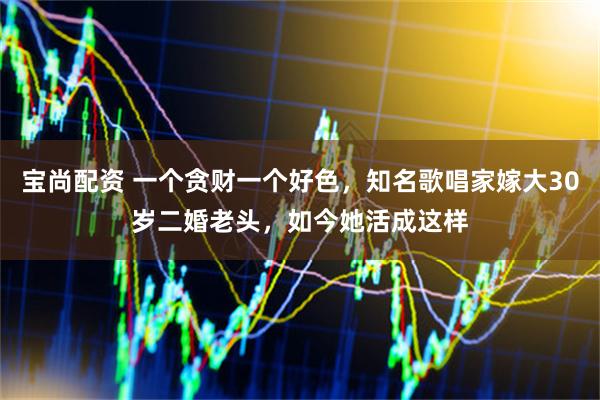 宝尚配资 一个贪财一个好色，知名歌唱家嫁大30岁二婚老头，如今她活成这样