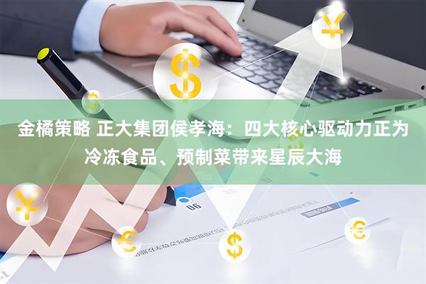 金橘策略 正大集团侯孝海：四大核心驱动力正为冷冻食品、预制菜带来星辰大海
