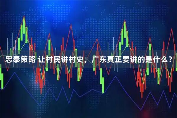 忠泰策略 让村民讲村史,广东真正要讲的是什么?