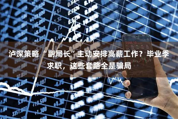 泸深策略 “副局长”主动安排高薪工作?毕业季求职,这些套路全是骗局