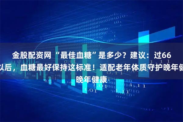 金股配资网 “最佳血糖”是多少？建议：过66岁以后，血糖最好保持这标准！适配老年体质守护晚年健康