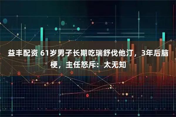 益丰配资 61岁男子长期吃瑞舒伐他汀,3年后脑梗,主任怒斥:太无知