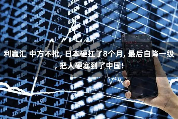 利赢汇 中方不批, 日本硬扛了8个月, 最后自降一级, 把人硬塞到了中国!