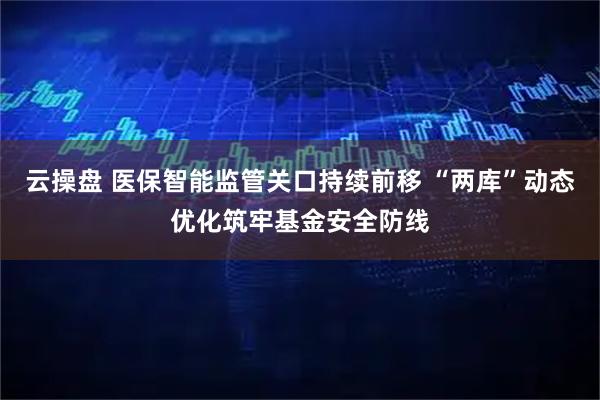 云操盘 医保智能监管关口持续前移 “两库”动态优化筑牢基金安全防线