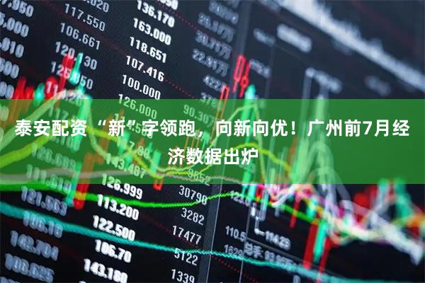 泰安配资 “新”字领跑，向新向优！广州前7月经济数据出炉