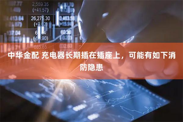 中华金配 充电器长期插在插座上，可能有如下消防隐患